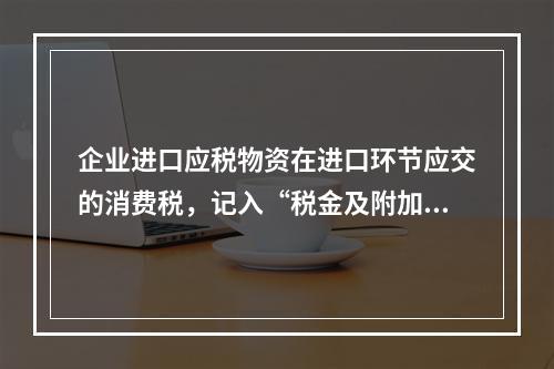 企业进口应税物资在进口环节应交的消费税，记入“税金及附加”科