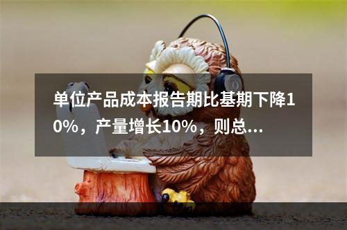 单位产品成本报告期比基期下降10%，产量增长10%，则总的