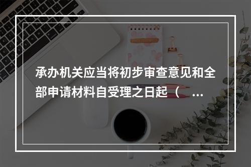 承办机关应当将初步审查意见和全部申请材料自受理之日起（　　