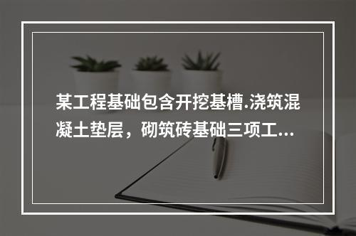 某工程基础包含开挖基槽.浇筑混凝土垫层，砌筑砖基础三项工作，