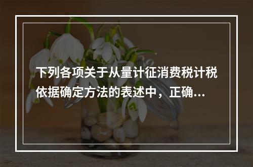 下列各项关于从量计征消费税计税依据确定方法的表述中，正确的有