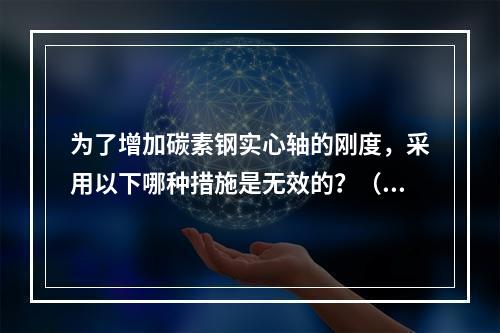 为了增加碳素钢实心轴的刚度，采用以下哪种措施是无效的？（　