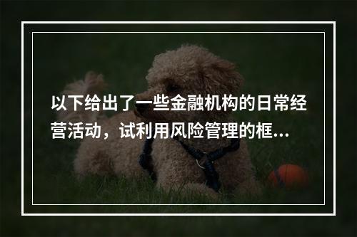 以下给出了一些金融机构的日常经营活动，试利用风险管理的框架对