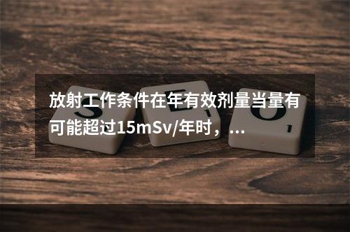 放射工作条件在年有效剂量当量有可能超过15mSv/年时，定