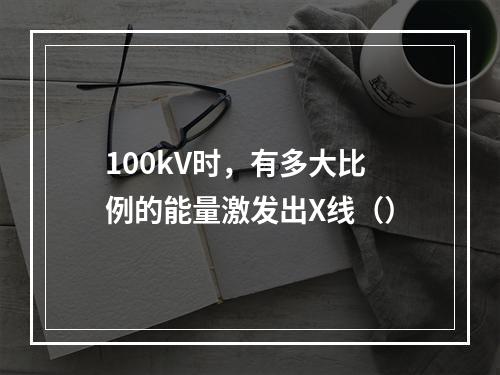 100kV时，有多大比例的能量激发出X线（）