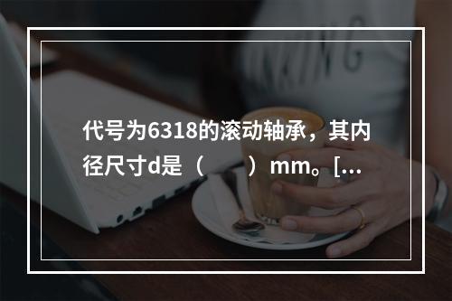 代号为6318的滚动轴承，其内径尺寸d是（　　）mm。[2