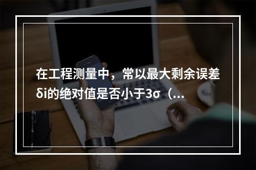 在工程测量中，常以最大剩余误差δi的绝对值是否小于3σ（σ