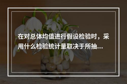 在对总体均值进行假设检验时，采用什么检验统计量取决于所抽取