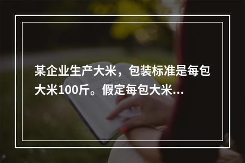 某企业生产大米，包装标准是每包大米100斤。假定每包大米的重