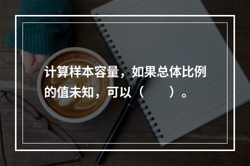 计算样本容量，如果总体比例的值未知，可以（　　）。