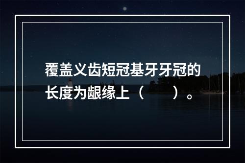 覆盖义齿短冠基牙牙冠的长度为龈缘上（　　）。