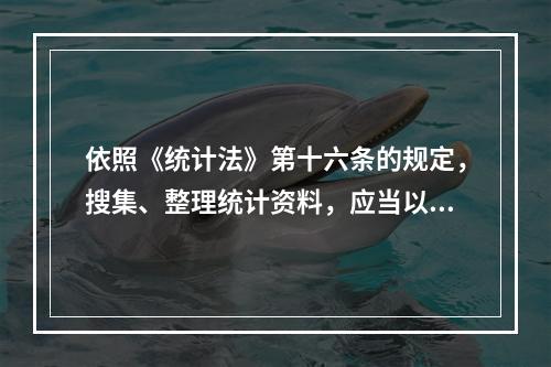 依照《统计法》第十六条的规定，搜集、整理统计资料，应当以（