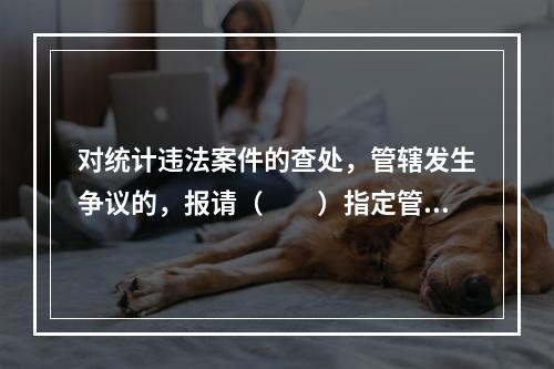 对统计违法案件的查处，管辖发生争议的，报请（　　）指定管辖。