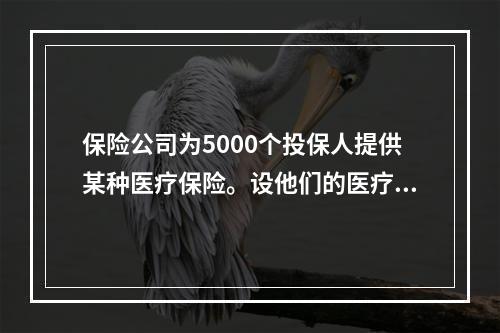 保险公司为5000个投保人提供某种医疗保险。设他们的医疗花费