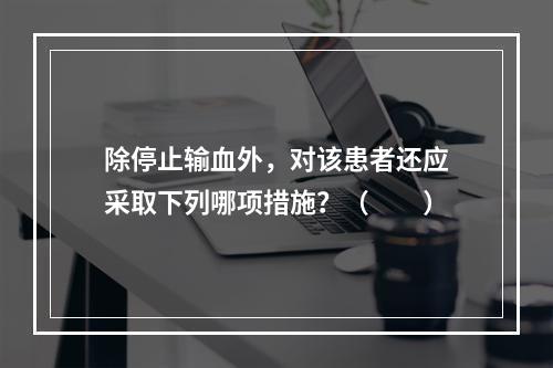 除停止输血外，对该患者还应采取下列哪项措施？（　　）