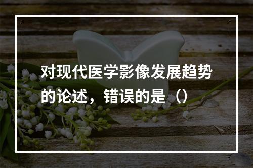 对现代医学影像发展趋势的论述，错误的是（）