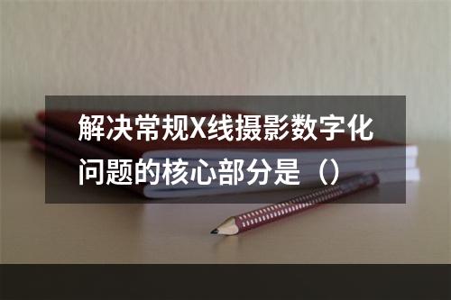 解决常规X线摄影数字化问题的核心部分是（）