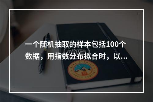 一个随机抽取的样本包括100个数据，用指数分布拟合时，以极大