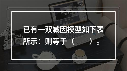 已有一双减因模型如下表所示：则等于（　　）。