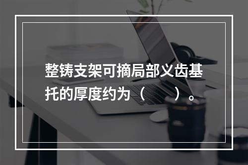 整铸支架可摘局部义齿基托的厚度约为（　　）。