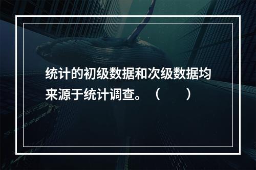 统计的初级数据和次级数据均来源于统计调查。（　　）