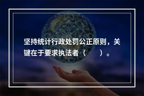 坚持统计行政处罚公正原则，关键在于要求执法者（　　）。