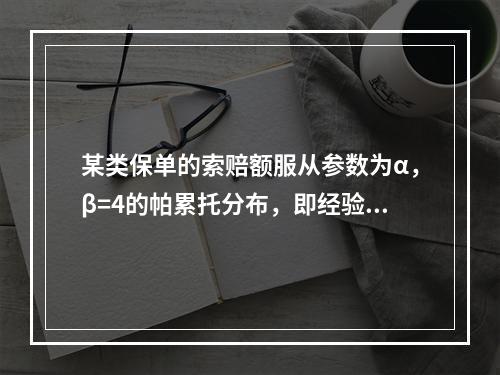 某类保单的索赔额服从参数为α，β=4的帕累托分布，即经验显示