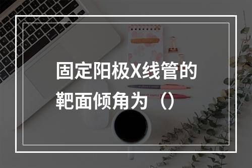 固定阳极X线管的靶面倾角为（）