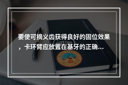 要使可摘义齿获得良好的固位效果，卡环臂应放置在基牙的正确位