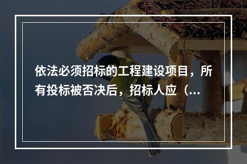 依法必须招标的工程建设项目，所有投标被否决后，招标人应（　