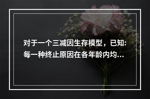 对于一个三减因生存模型，已知:每一种终止原因在各年龄内均服从