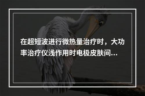 在超短波进行微热量治疗时，大功率治疗仪浅作用时电极皮肤间隙