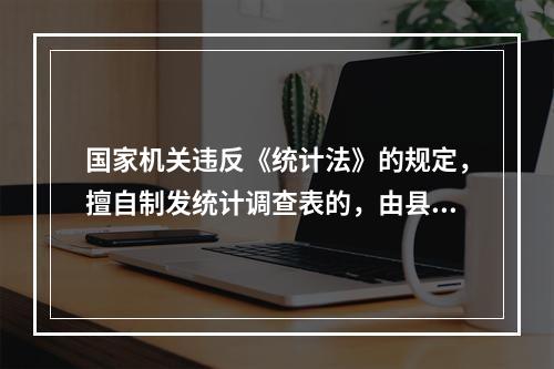 国家机关违反《统计法》的规定，擅自制发统计调查表的，由县级