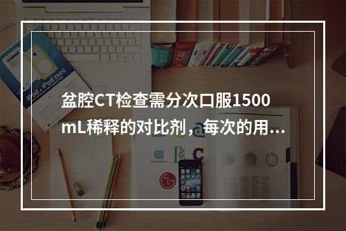 盆腔CT检查需分次口服1500mL稀释的对比剂，每次的用量