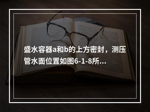 盛水容器a和b的上方密封，测压管水面位置如图6-1-8所示