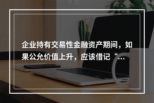 企业持有交易性金融资产期间，如果公允价值上升，应该借记“投资