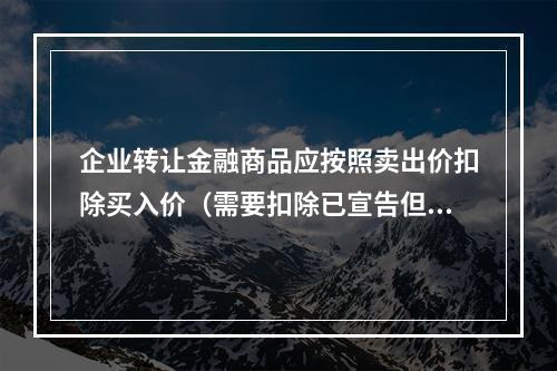 企业转让金融商品应按照卖出价扣除买入价（需要扣除已宣告但尚未