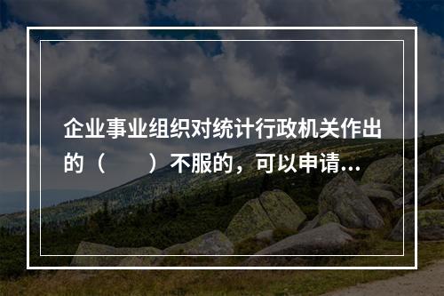 企业事业组织对统计行政机关作出的（　　）不服的，可以申请行