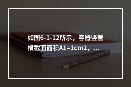 如图6-1-12所示，容器竖管横截面面积A1=1cm2，底