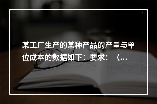 某工厂生产的某种产品的产量与单位成本的数据如下：要求：（1