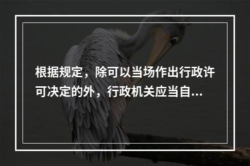 根据规定，除可以当场作出行政许可决定的外，行政机关应当自受