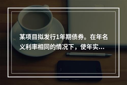 某项目拟发行1年期债券。在年名义利率相同的情况下，使年实际