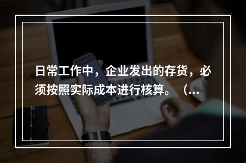 日常工作中，企业发出的存货，必须按照实际成本进行核算。（　）