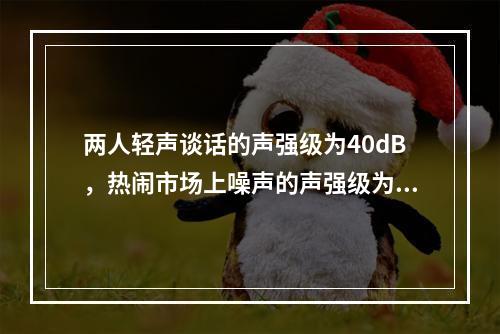 两人轻声谈话的声强级为40dB，热闹市场上噪声的声强级为8