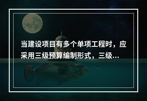 当建设项目有多个单项工程时，应采用三级预算编制形式，三级预算