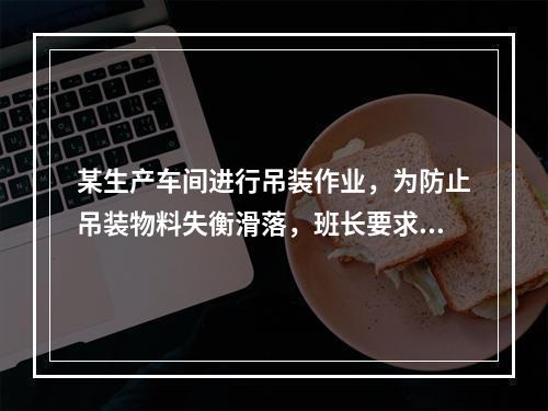 某生产车间进行吊装作业，为防止吊装物料失衡滑落，班长要求工