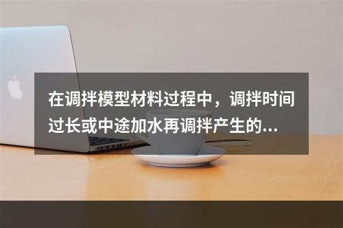 在调拌模型材料过程中，调拌时间过长或中途加水再调拌产生的主要