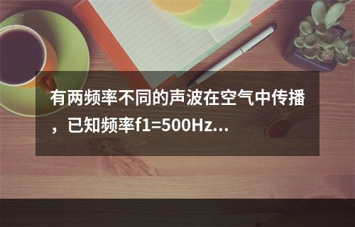 有两频率不同的声波在空气中传播，已知频率f1=500Hz的