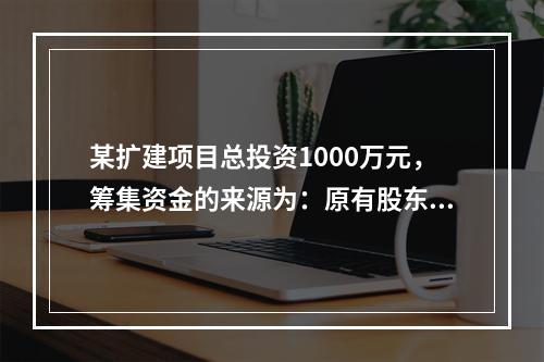 某扩建项目总投资1000万元，筹集资金的来源为：原有股东增