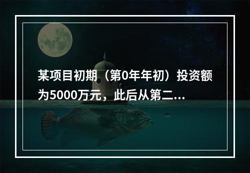 某项目初期（第0年年初）投资额为5000万元，此后从第二年